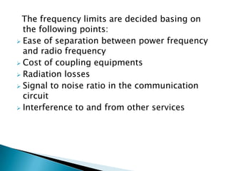 The frequency limits are decided basing on
the following points:
 Ease of separation between power frequency
and radio frequency
 Cost of coupling equipments
 Radiation losses
 Signal to noise ratio in the communication
circuit
 Interference to and from other services

 