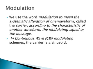 



We use the word modulation to mean the
systematic alteration of one waveform, called
the carrier, according to the characteristic of

another waveform, the modulating signal or
the message.
In Continuous Wave (CW) modulation
schemes, the carrier is a sinusoid.

 