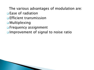 The various advantages of modulation are:
 Ease of radiation
 Efficient transmission
 Multiplexing
 Frequency assignment
 Improvement of signal to noise ratio

 