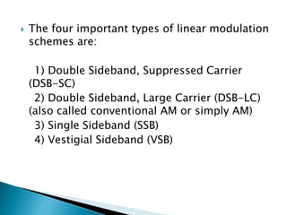 

The four important types of linear modulation
schemes are:

1) Double Sideband, Suppressed Carrier
(DSB-SC)
2) Double Sideband, Large Carrier (DSB-LC)
(also called conventional AM or simply AM)
3) Single Sideband (SSB)
4) Vestigial Sideband (VSB)

 