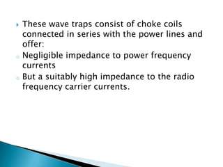 

o

o

These wave traps consist of choke coils
connected in series with the power lines and
offer:
Negligible impedance to power frequency
currents
But a suitably high impedance to the radio
frequency carrier currents.

 