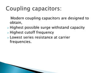 Modern coupling capacitors are designed to
obtain,
 Highest possible surge withstand capacity
 Highest cutoff frequency
 Lowest series resistance at carrier
frequencies.

 