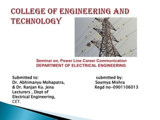 Seminar on, Power Line Career Communication
DEPARTMENT OF ELECTRICAL ENGINEERING
Submitted to:
Dr. Abhimanyu Mohapatra,
& Dr. Ranjan Ku. Jena
Lecturers , Dept of
Electrical Engineering,
CET.

submitted by:
Soumya Mishra
Regd no-0901106013

 