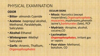 PHYSICAL EXAMINATION
ODOR
• Bitter- almonds Cyanide
• Acetone -Isopropyl alcohol,
Methanol, Paraldehyde,
Salicylates
• Alcohol-Ethanol
• Wintergreen -Methyl
Salicylate
• Garlic -Arsenic, Thallium,
Organophosphates
OCULAR SIGNS
• Miosis -Narcotics (except
meperidine),Organophosphates,
muscarinic,mushrooms,phenoth
iazine's,barbiturates (late), PCP
• Mydriasis -Atropine, alcohol,
cocaine,CO
• Lacrimation-
Organophosphates, irritant gas
or vapors
• Poor vision- Methanol,
botulism, CO
 
