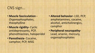 CNS sign…
• Muscle fasciculation -
Organophosphates,
theophylline
• Muscle rigidity- Cyclic
antidepressants, PCP,
phenothiazines, haloperidol
• Paresthesia- Cocaine,
camphor, PCP, MSG
• Altered behavior- LSD, PCP,
amphetamines, cocaine,
alcohol, anticholinergics,
camphor
• Peripheral neuropathy-
Lead, arsenic, mercury,
organophosphates
 