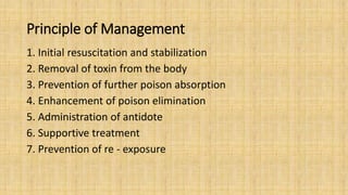 Principle of Management
1. Initial resuscitation and stabilization
2. Removal of toxin from the body
3. Prevention of further poison absorption
4. Enhancement of poison elimination
5. Administration of antidote
6. Supportive treatment
7. Prevention of re - exposure
 