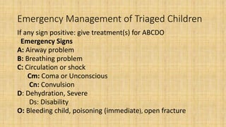 Emergency Management of Triaged Children
If any sign positive: give treatment(s) for ABCDO
Emergency Signs
A: Airway problem
B: Breathing problem
C: Circulation or shock
Cm: Coma or Unconscious
Cn: Convulsion
D: Dehydration, Severe
Ds: Disability
O: Bleeding child, poisoning (immediate), open fracture
 