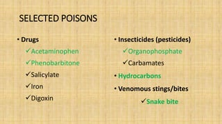 SELECTED POISONS
• Drugs
Acetaminophen
Phenobarbitone
Salicylate
Iron
Digoxin
• Insecticides (pesticides)
Organophosphate
Carbamates
• Hydrocarbons
• Venomous stings/bites
Snake bite
 