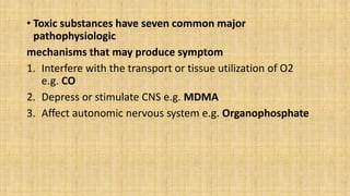 • Toxic substances have seven common major
pathophysiologic
mechanisms that may produce symptom
1. Interfere with the transport or tissue utilization of O2
e.g. CO
2. Depress or stimulate CNS e.g. MDMA
3. Affect autonomic nervous system e.g. Organophosphate
 