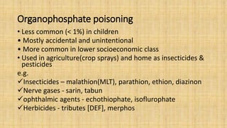 Organophosphate poisoning
• Less common (< 1%) in children
• Mostly accidental and unintentional
• More common in lower socioeconomic class
• Used in agriculture(crop sprays) and home as insecticides &
pesticides
e.g.
Insecticides – malathion(MLT), parathion, ethion, diazinon
Nerve gases - sarin, tabun
ophthalmic agents - echothiophate, isoflurophate
Herbicides - tributes [DEF], merphos
 