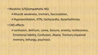 • Nicotinic S/S(Sympathetic NS)
Muscle weakness, tremors, fasciculation,
Hypoventilation, HTN, tachycardia, dysarhythmias
• CNS effects
confusion, delirium, coma, Seizure, anxiety, restlessness,
Emotional lability, Confusion, Ataxia, Tremors,impaired
memory, lethargy, psychosis
 