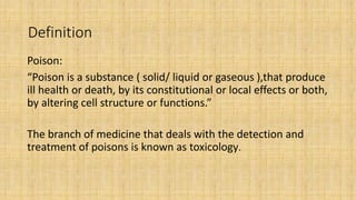 Definition
Poison:
“Poison is a substance ( solid/ liquid or gaseous ),that produce
ill health or death, by its constitutional or local effects or both,
by altering cell structure or functions.”
The branch of medicine that deals with the detection and
treatment of poisons is known as toxicology.
 