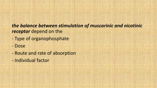 the balance between stimulation of muscarinic and nicotinic
receptor depend on the
- Type of organophosphate
- Dose
- Route and rate of absorption
- Individual factor
 