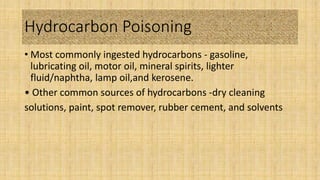 Hydrocarbon Poisoning
• Most commonly ingested hydrocarbons - gasoline,
lubricating oil, motor oil, mineral spirits, lighter
fluid/naphtha, lamp oil,and kerosene.
• Other common sources of hydrocarbons -dry cleaning
solutions, paint, spot remover, rubber cement, and solvents
 
