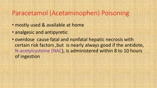 Paracetamol (Acetaminophen) Poisoning
• mostly used & available at home
• analgesic and antipyretic
• overdose cause fatal and nonfatal hepatic necrosis with
certain risk factors ,but is nearly always good if the antidote,
N-acetylcysteine (NAC), is administered within 8 to 10 hours
of ingestion
 