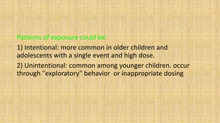 Patterns of exposure could be:
1) Intentional: more common in older children and
adolescents with a single event and high dose.
2) Unintentional: common among younger children. occur
through "exploratory" behavior or inappropriate dosing
 