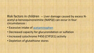 Risk factors in children — Liver damage caused by excess N-
acetyl-p-benzoquinoneimine (NAPQI) can occur in four
circumstances :
• Excessive intake of acetaminophen
• Decreased capacity for glucuronidation or sulfation
• Increased cytochrome P450 (CYP2E1) activity
• Depletion of glutathione stores
 