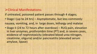 Clinical Manifestations:
if untreated, poisoned patient passes through 4 stages;
• Stage I (up to 24 hrs) – Asymptomatic, but less commonly:
nausea, vomiting, and, in large doses, lethargy and malaise
• Stage II (24 to 72 hours after overdose) – RUQ pain, elevation
in liver enzymes, prothrombin time (PT) and, in severe cases,
evidence of nephrotoxicity (elevated blood urea nitrogen,
creatinine, oliguria) and/or pancreatitis (elevated serum
amylase, lipase)
 