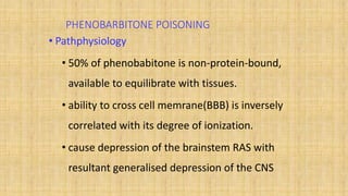 PHENOBARBITONE POISONING
• Pathphysiology
• 50% of phenobabitone is non-protein-bound,
available to equilibrate with tissues.
• ability to cross cell memrane(BBB) is inversely
correlated with its degree of ionization.
• cause depression of the brainstem RAS with
resultant generalised depression of the CNS
 