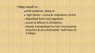 •May result in :
mild sedation, sleep or
high doses—coma,& respiratory arrest
 Absorbed from oral ingestion
 onset of effects in 20-60min.
 Slowly metabolized by liver microsomal
enzymes & are eliminated –half-lives of
2-6days
 