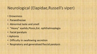 Neurological (Elapidae,Russell’s viper)
• Drowsiness
• Paraesthesiae
• Abnormal taste and smell
• “Heavy” eyelids,Ptosis,Ext. ophthalmoplegia
• Facial paralysis
• Aphonia
• Difficulty in swallowing secretion
• Respiratory and generalised flaccid paralysis
 