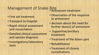 Management of Snake Bite
• First aid treatment
• Transport to hospital
• Rapid clinical assessment
and resuscitation
• Detailed clinical assessment
and species diagnosis
• Investigations/laboratory
tests
• Antivenom treatment
• Observation of the response
to antivenom:
• decision about the need for
further dose(s) of antivenom
• Supportive/ancillary
treatment
• Treatment of the bitten part
• Rehabilitation
• Treatment of chronic
complications
 