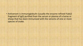 • Antivenom is immunoglobulin (usually the enzyme refined F(ab)2
fragment of IgG) purified from the serum or plasma of a horse or
sheep that has been immunised with the venoms of one or more
species of snake.
 