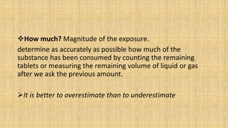 How much? Magnitude of the exposure.
determine as accurately as possible how much of the
substance has been consumed by counting the remaining
tablets or measuring the remaining volume of liquid or gas
after we ask the previous amount.
It is better to overestimate than to underestimate
 