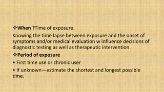 When ?Time of exposure.
Knowing the time lapse between exposure and the onset of
symptoms and/or medical evaluation w influence decisions of
diagnostic testing as well as therapeutic intervention.
Period of exposure
• First time use or chronic user
• If unknown—estimate the shortest and longest possible
time.
 