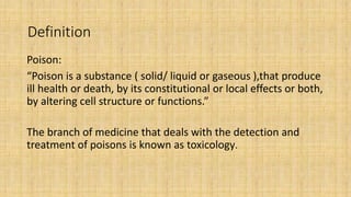Definition
Poison:
“Poison is a substance ( solid/ liquid or gaseous ),that produce
ill health or death, by its constituti...