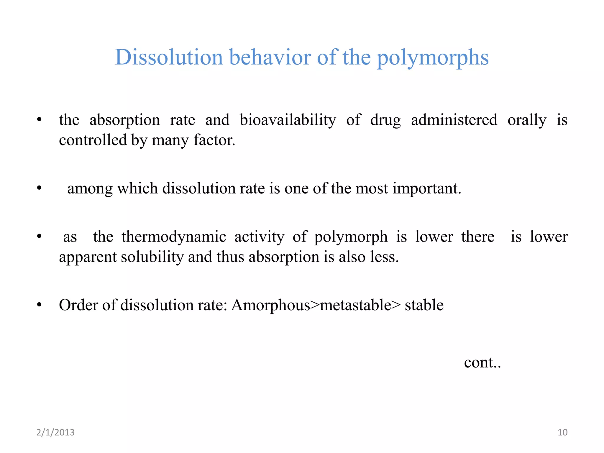 Dissolution behavior of the polymorphs

• the absorption rate and bioavailability of drug administered orally is
  controlled by many factor.

•     among which dissolution rate is one of the most important.

•    as the thermodynamic activity of polymorph is lower there is lower
    apparent solubility and thus absorption is also less.

• Order of dissolution rate: Amorphous>metastable> stable


                                                                   cont..



2/1/2013                                                                    10
 
