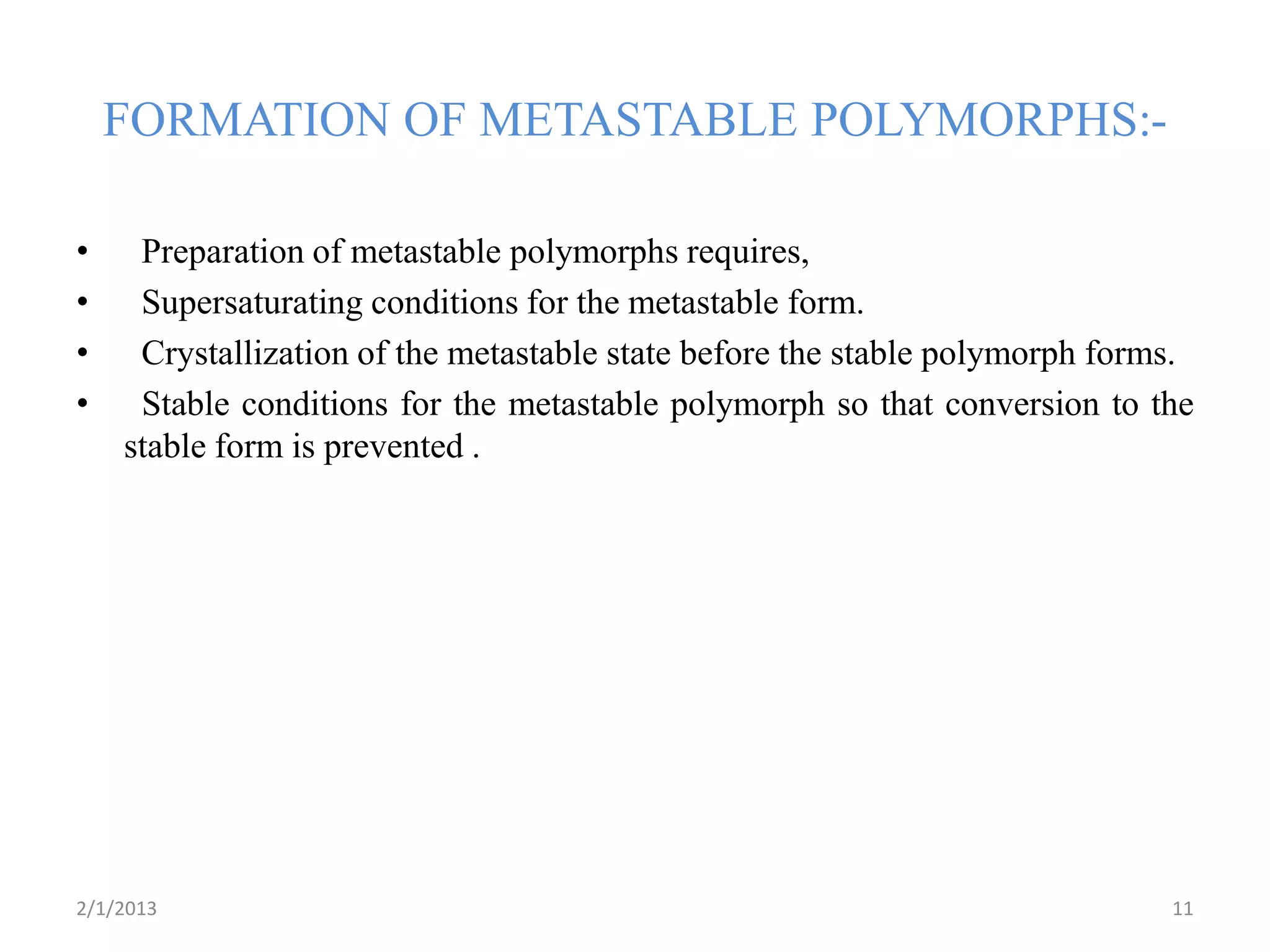 FORMATION OF METASTABLE POLYMORPHS:-

•    Preparation of metastable polymorphs requires,
•    Supersaturating conditions for the metastable form.
•    Crystallization of the metastable state before the stable polymorph forms.
•    Stable conditions for the metastable polymorph so that conversion to the
    stable form is prevented .




2/1/2013                                                                     11
 