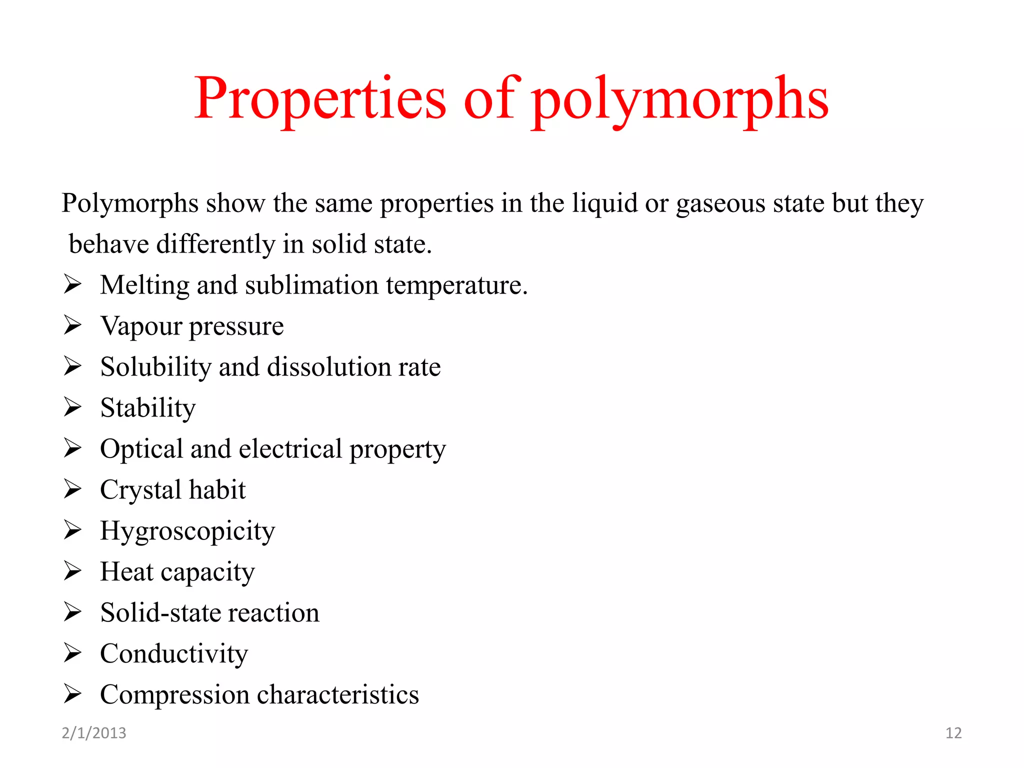 Properties of polymorphs
Polymorphs show the same properties in the liquid or gaseous state but they
behave differently in solid state.
 Melting and sublimation temperature.
 Vapour pressure
 Solubility and dissolution rate
 Stability
 Optical and electrical property
 Crystal habit
 Hygroscopicity
 Heat capacity
 Solid-state reaction
 Conductivity
 Compression characteristics
2/1/2013                                                                      12
 
