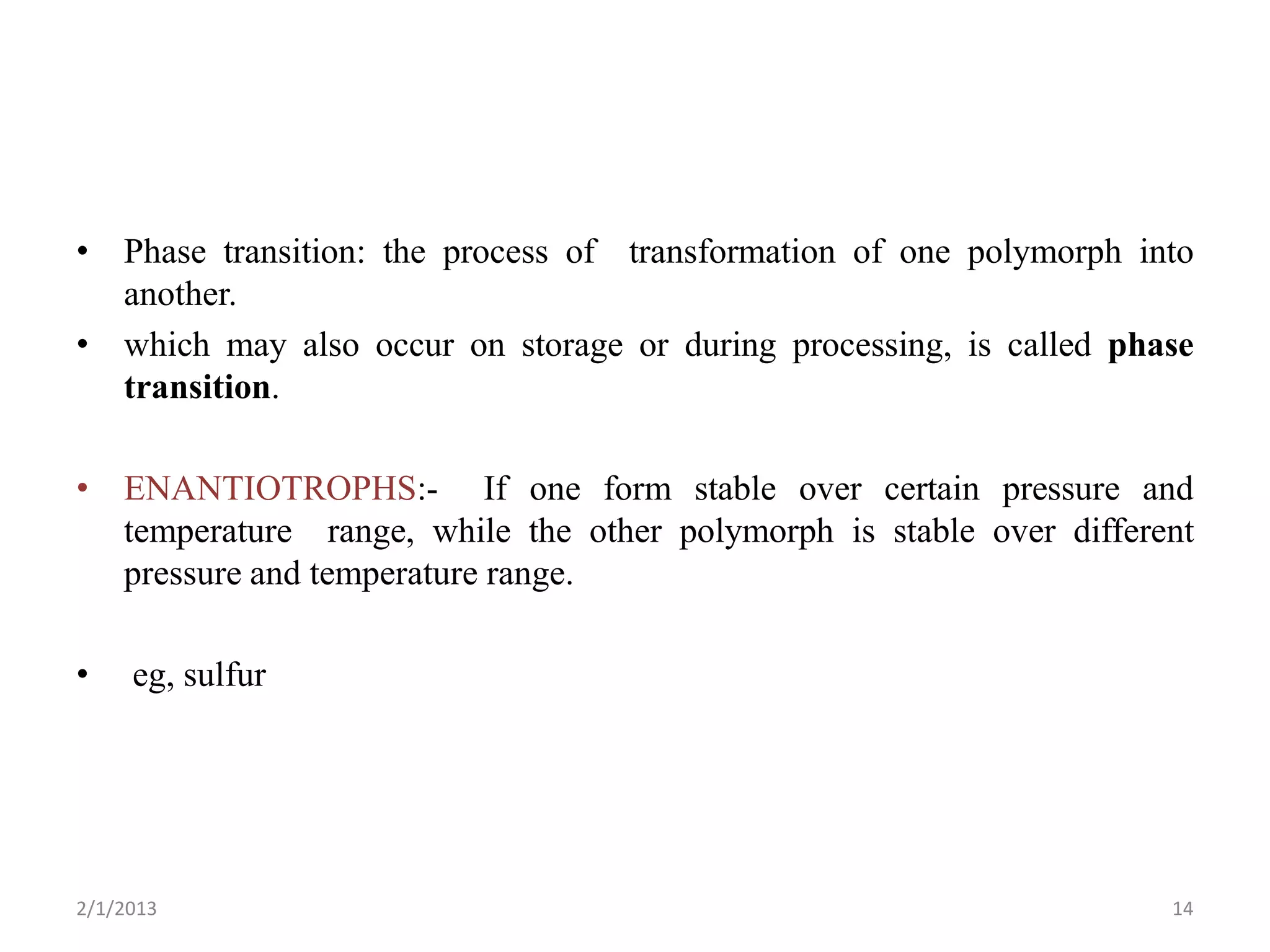 • Phase transition: the process of transformation of one polymorph into
  another.
• which may also occur on storage or during processing, is called phase
  transition.

• ENANTIOTROPHS:- If one form stable over certain pressure and
  temperature range, while the other polymorph is stable over different
  pressure and temperature range.

•    eg, sulfur




2/1/2013                                                             14
 