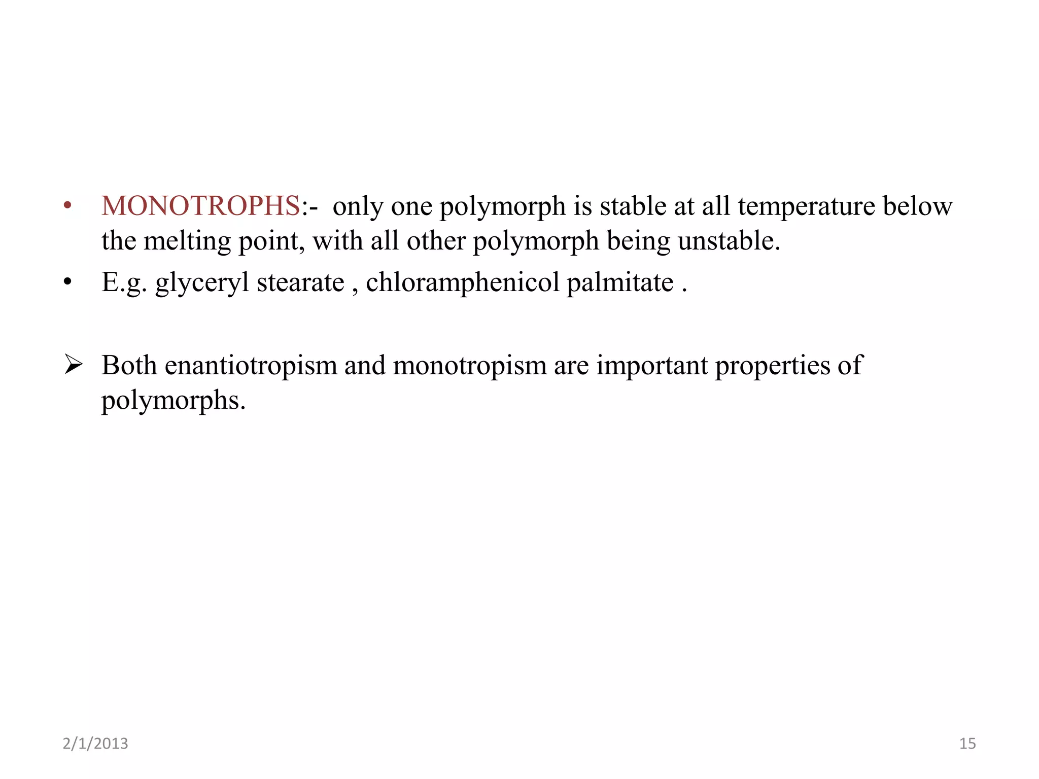 • MONOTROPHS:- only one polymorph is stable at all temperature below
  the melting point, with all other polymorph being unstable.
• E.g. glyceryl stearate , chloramphenicol palmitate .

 Both enantiotropism and monotropism are important properties of
  polymorphs.




2/1/2013                                                               15
 