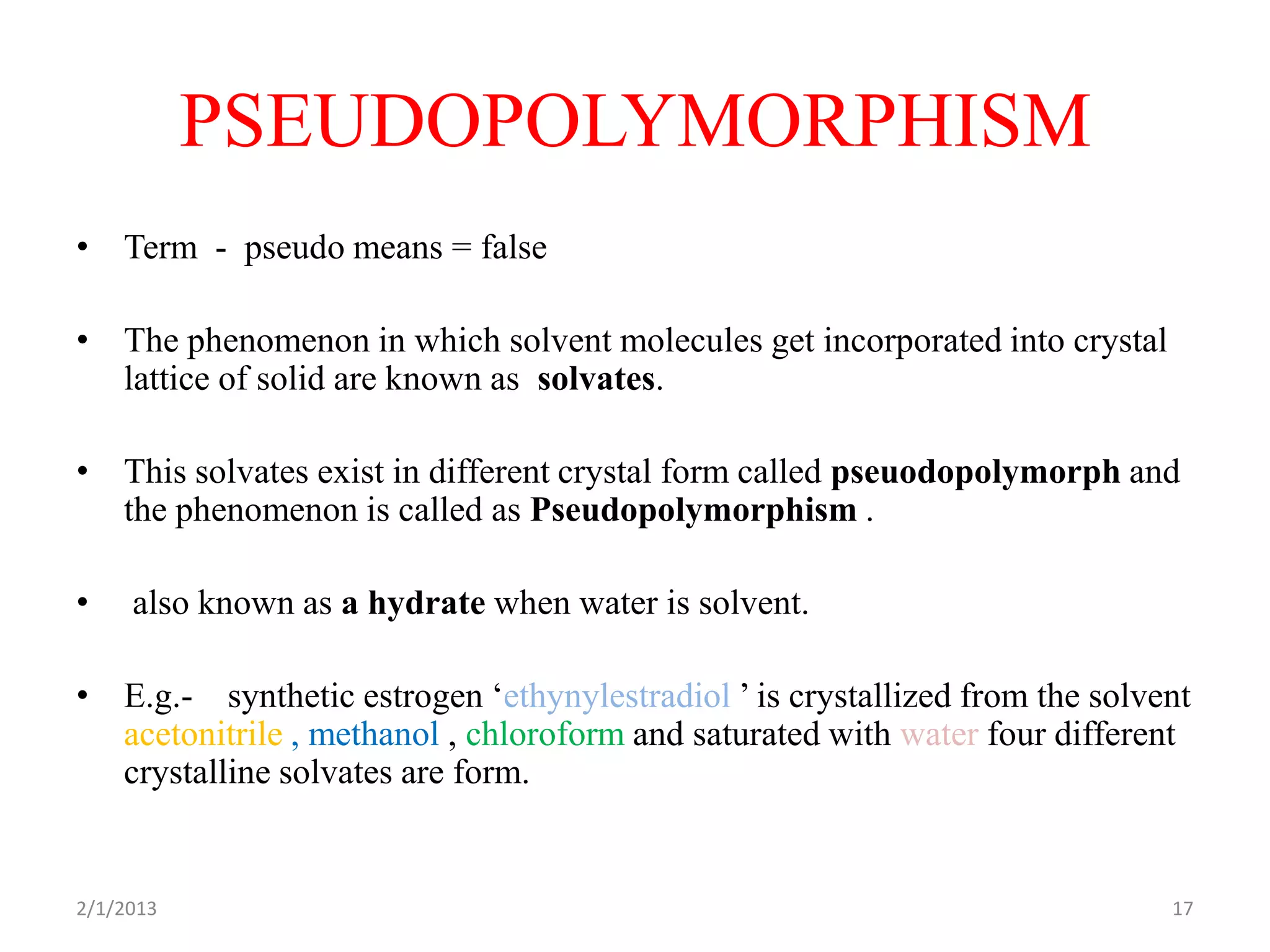 PSEUDOPOLYMORPHISM
• Term - pseudo means = false

• The phenomenon in which solvent molecules get incorporated into crystal
  lattice of solid are known as solvates.

• This solvates exist in different crystal form called pseuodopolymorph and
  the phenomenon is called as Pseudopolymorphism .

•    also known as a hydrate when water is solvent.

• E.g.- synthetic estrogen ‘ethynylestradiol ’ is crystallized from the solvent
  acetonitrile , methanol , chloroform and saturated with water four different
  crystalline solvates are form.


2/1/2013                                                                     17
 