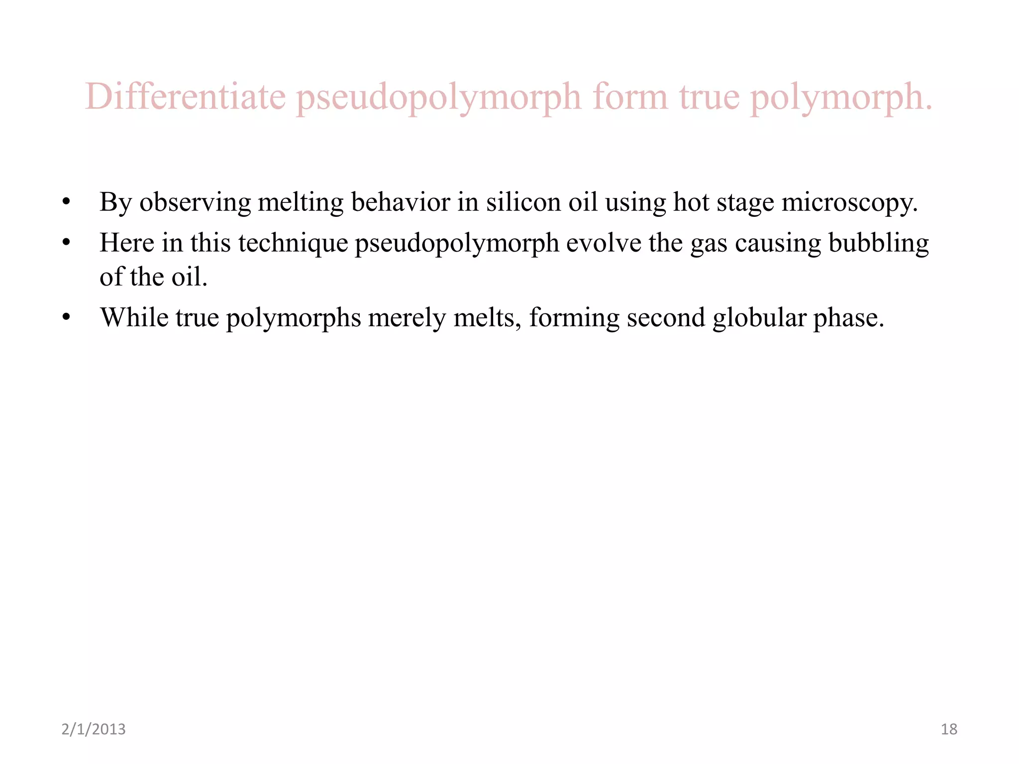 Differentiate pseudopolymorph form true polymorph.

• By observing melting behavior in silicon oil using hot stage microscopy.
• Here in this technique pseudopolymorph evolve the gas causing bubbling
  of the oil.
• While true polymorphs merely melts, forming second globular phase.




2/1/2013                                                                     18
 