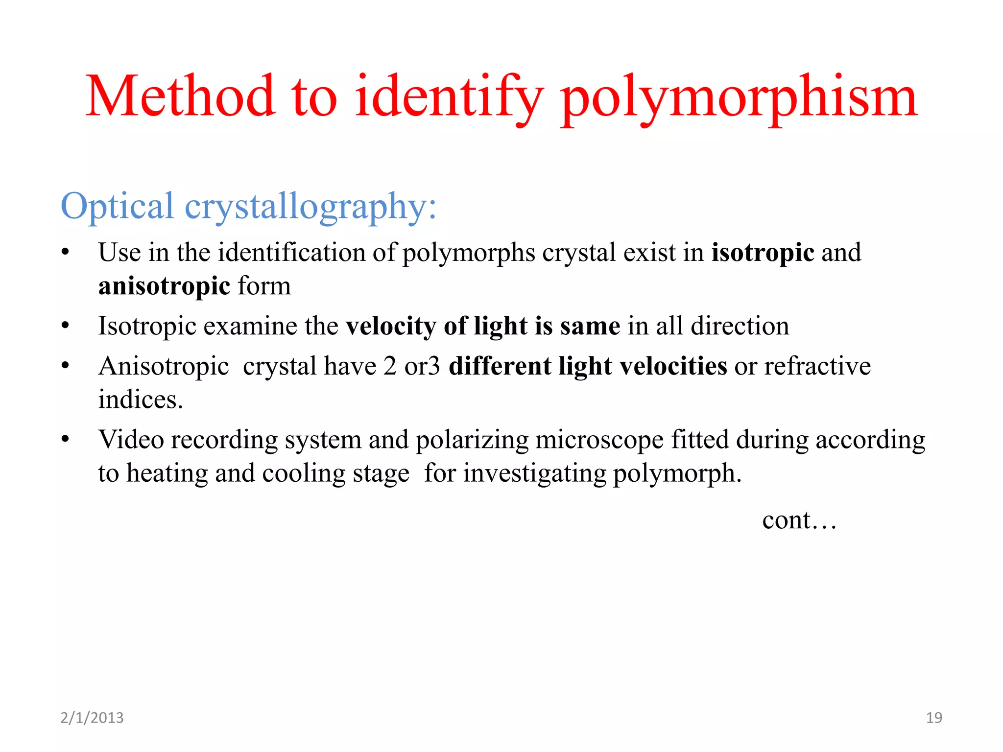Method to identify polymorphism
Optical crystallography:
• Use in the identification of polymorphs crystal exist in isotropic and
  anisotropic form
• Isotropic examine the velocity of light is same in all direction
• Anisotropic crystal have 2 or3 different light velocities or refractive
  indices.
• Video recording system and polarizing microscope fitted during according
  to heating and cooling stage for investigating polymorph.
                                                            cont…




2/1/2013                                                                     19
 