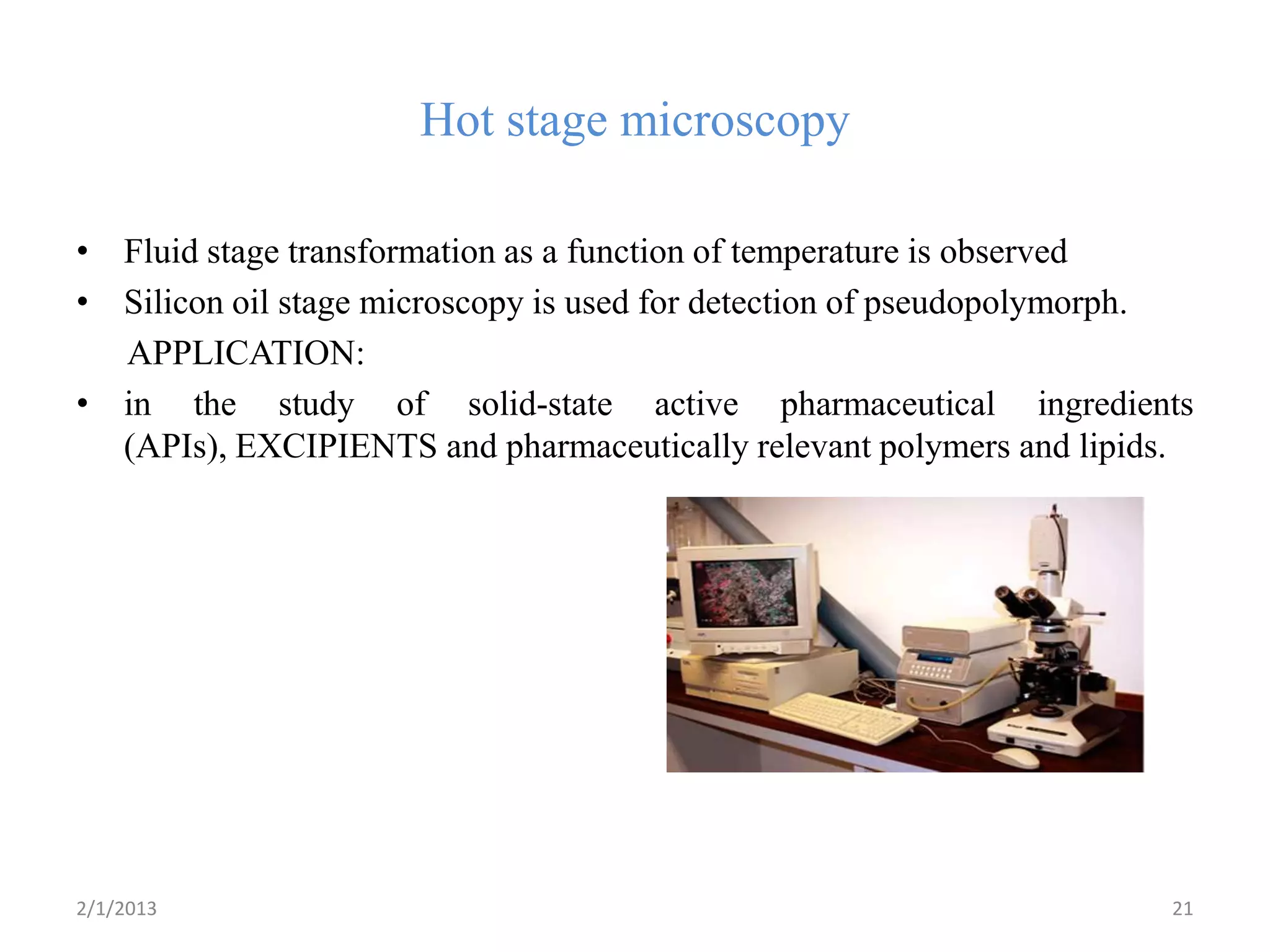 Hot stage microscopy

• Fluid stage transformation as a function of temperature is observed
• Silicon oil stage microscopy is used for detection of pseudopolymorph.
  APPLICATION:
• in the study of solid-state active pharmaceutical ingredients
  (APIs), EXCIPIENTS and pharmaceutically relevant polymers and lipids.




2/1/2013                                                              21
 