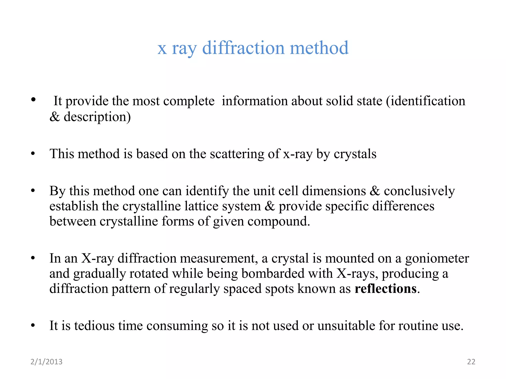 x ray diffraction method

•   It provide the most complete information about solid state (identification
    & description)

• This method is based on the scattering of x-ray by crystals

• By this method one can identify the unit cell dimensions & conclusively
  establish the crystalline lattice system & provide specific differences
  between crystalline forms of given compound.

• In an X-ray diffraction measurement, a crystal is mounted on a goniometer
  and gradually rotated while being bombarded with X-rays, producing a
  diffraction pattern of regularly spaced spots known as reflections.

• It is tedious time consuming so it is not used or unsuitable for routine use.

2/1/2013                                                                          22
 
