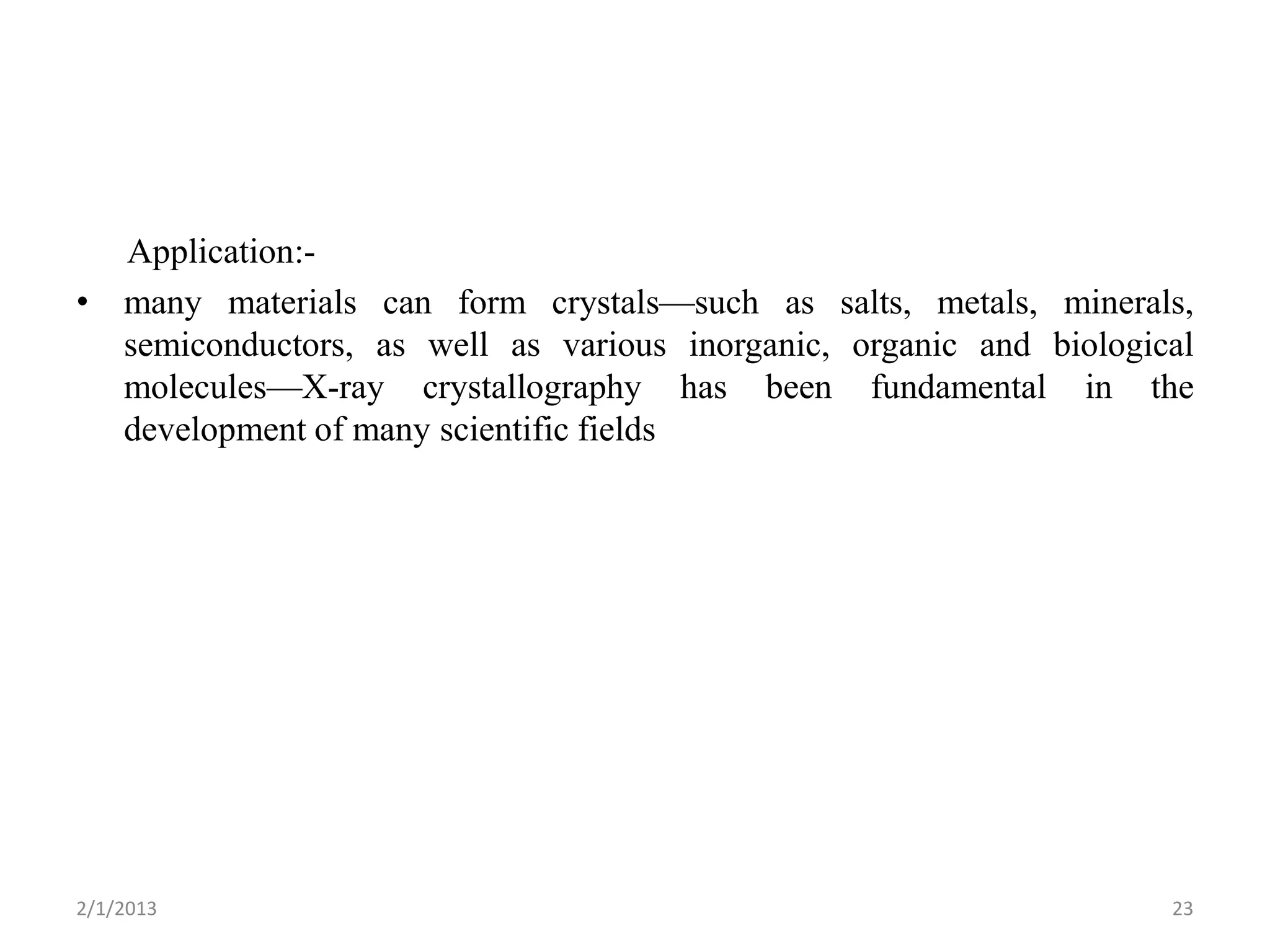 Application:-
• many materials can form crystals—such as salts, metals, minerals,
  semiconductors, as well as various inorganic, organic and biological
  molecules—X-ray crystallography has been fundamental in the
  development of many scientific fields




2/1/2013                                                            23
 