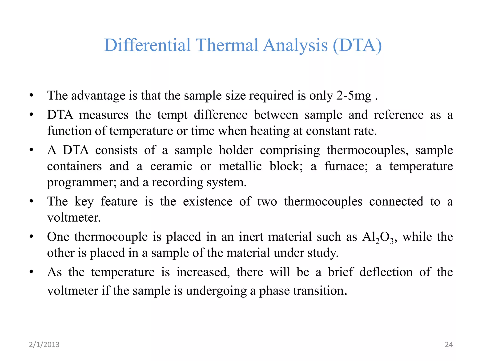 Differential Thermal Analysis (DTA)

• The advantage is that the sample size required is only 2-5mg .
• DTA measures the tempt difference between sample and reference as a
  function of temperature or time when heating at constant rate.
• A DTA consists of a sample holder comprising thermocouples, sample
  containers and a ceramic or metallic block; a furnace; a temperature
  programmer; and a recording system.
• The key feature is the existence of two thermocouples connected to a
  voltmeter.
• One thermocouple is placed in an inert material such as Al2O3, while the
  other is placed in a sample of the material under study.
• As the temperature is increased, there will be a brief deflection of the
  voltmeter if the sample is undergoing a phase transition.


2/1/2013                                                                24
 