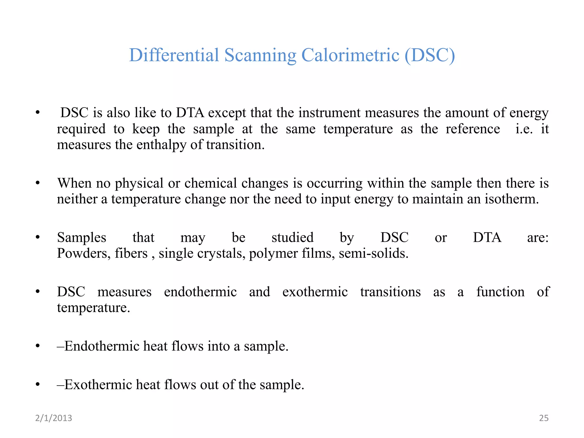 Differential Scanning Calorimetric (DSC)

•    DSC is also like to DTA except that the instrument measures the amount of energy
    required to keep the sample at the same temperature as the reference i.e. it
    measures the enthalpy of transition.

•   When no physical or chemical changes is occurring within the sample then there is
    neither a temperature change nor the need to input energy to maintain an isotherm.

•   Samples     that      may      be     studied     by    DSC      or   DTA     are:
    Powders, fibers , single crystals, polymer films, semi-solids.

•   DSC measures endothermic and exothermic transitions as a function of
    temperature.

•   –Endothermic heat flows into a sample.

•   –Exothermic heat flows out of the sample.

2/1/2013                                                                            25
 