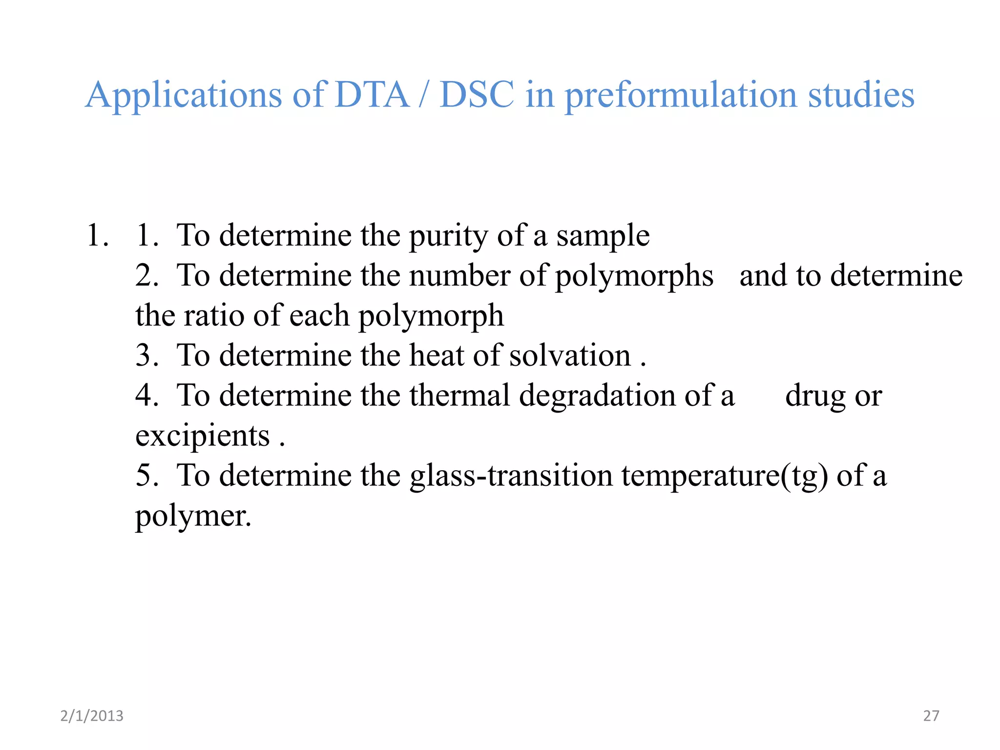 Applications of DTA / DSC in preformulation studies


   1. 1. To determine the purity of a sample
      2. To determine the number of polymorphs and to determine
      the ratio of each polymorph
      3. To determine the heat of solvation .
      4. To determine the thermal degradation of a drug or
      excipients .
      5. To determine the glass-transition temperature(tg) of a
      polymer.




2/1/2013                                                    27
 