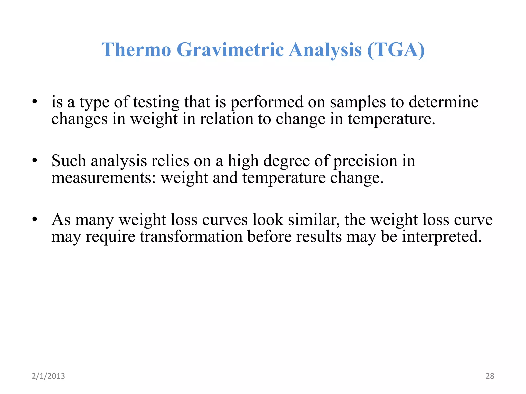 Thermo Gravimetric Analysis (TGA)

• is a type of testing that is performed on samples to determine
  changes in weight in relation to change in temperature.

• Such analysis relies on a high degree of precision in
  measurements: weight and temperature change.

• As many weight loss curves look similar, the weight loss curve
  may require transformation before results may be interpreted.




2/1/2013                                                           28
 