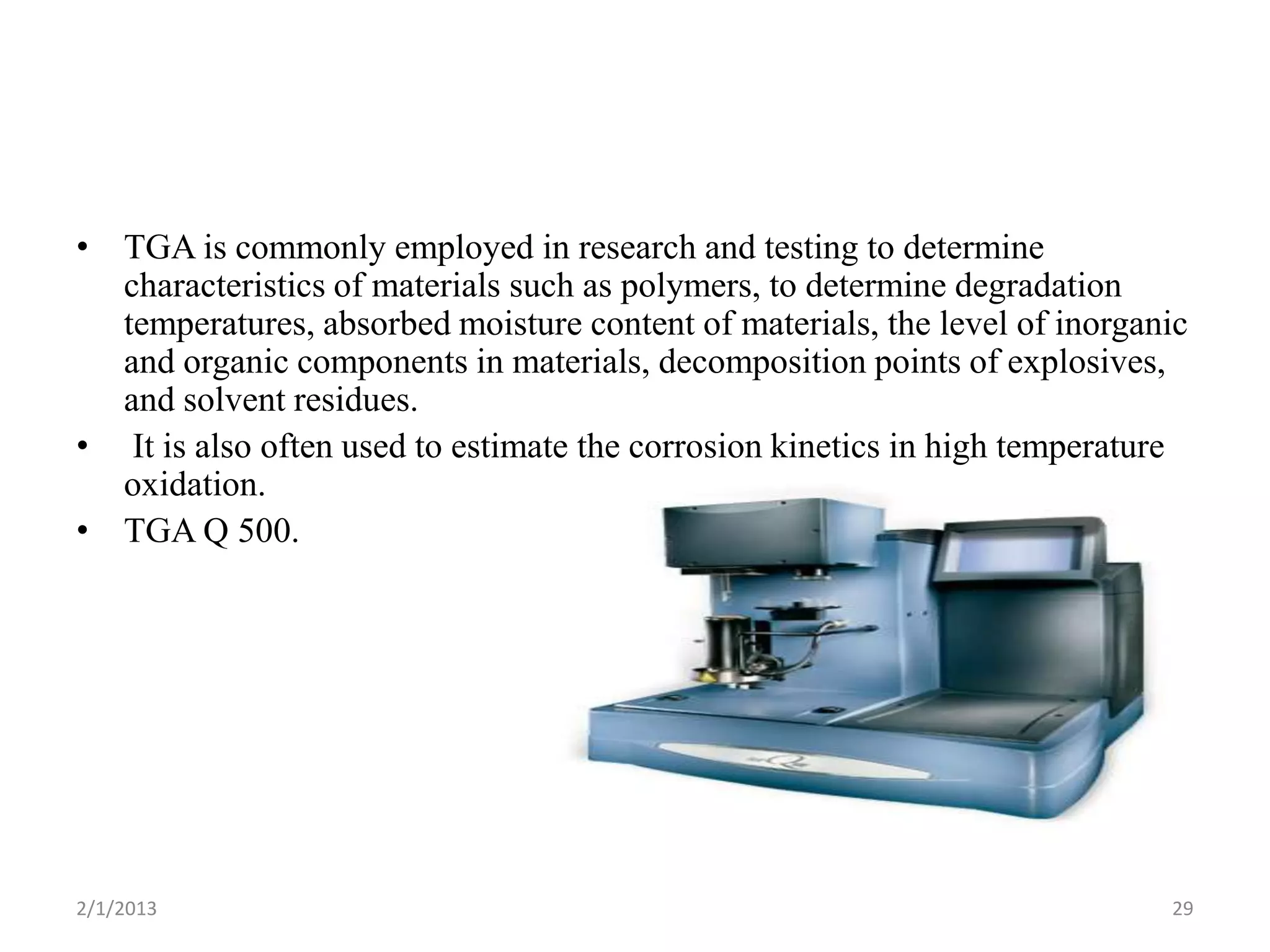 • TGA is commonly employed in research and testing to determine
  characteristics of materials such as polymers, to determine degradation
  temperatures, absorbed moisture content of materials, the level of inorganic
  and organic components in materials, decomposition points of explosives,
  and solvent residues.
• It is also often used to estimate the corrosion kinetics in high temperature
  oxidation.
• TGA Q 500.




2/1/2013                                                                    29
 