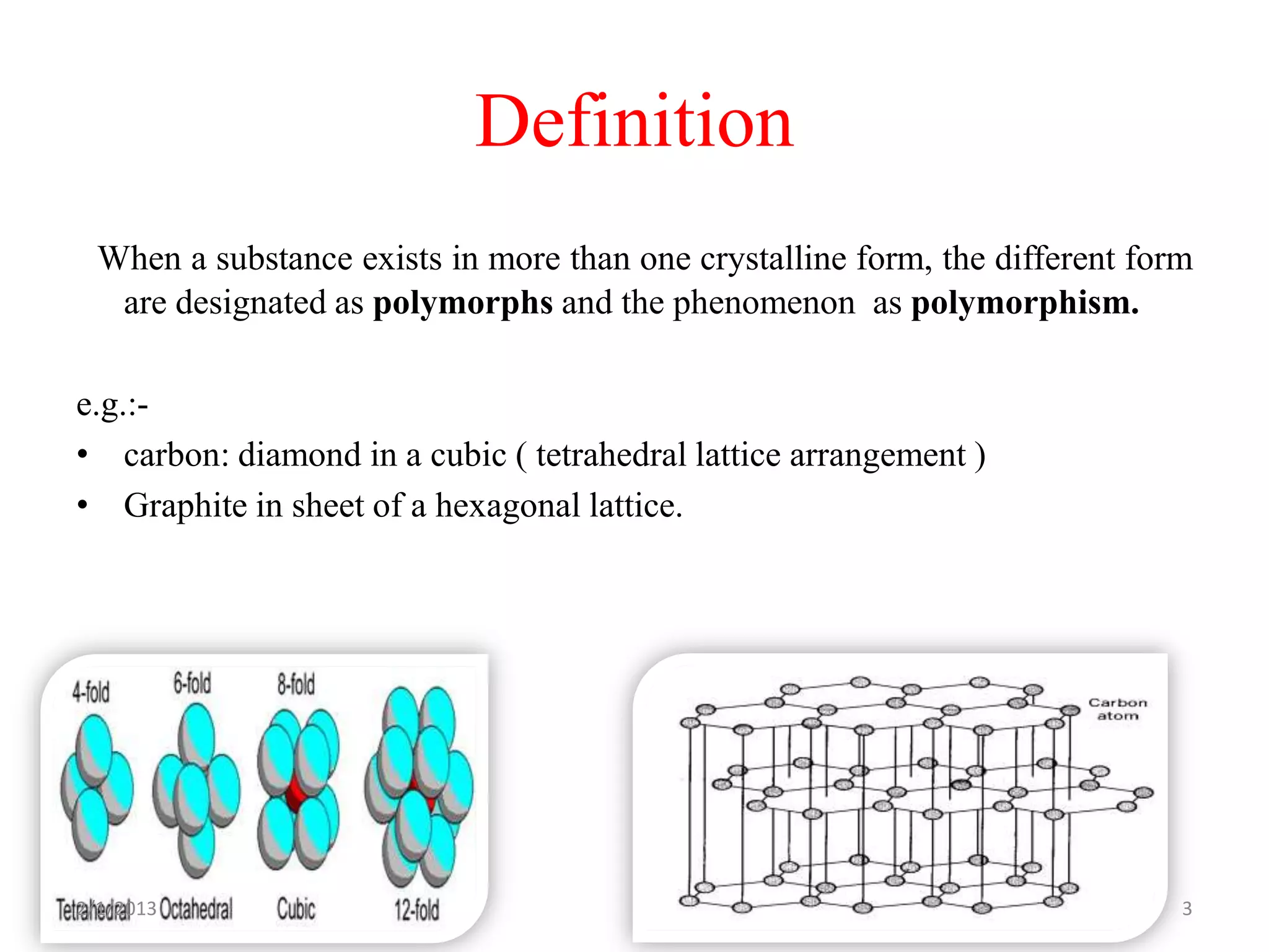 Definition
  When a substance exists in more than one crystalline form, the different form
   are designated as polymorphs and the phenomenon as polymorphism.

e.g.:-
• carbon: diamond in a cubic ( tetrahedral lattice arrangement )
• Graphite in sheet of a hexagonal lattice.




2/1/2013                                                                      3
 