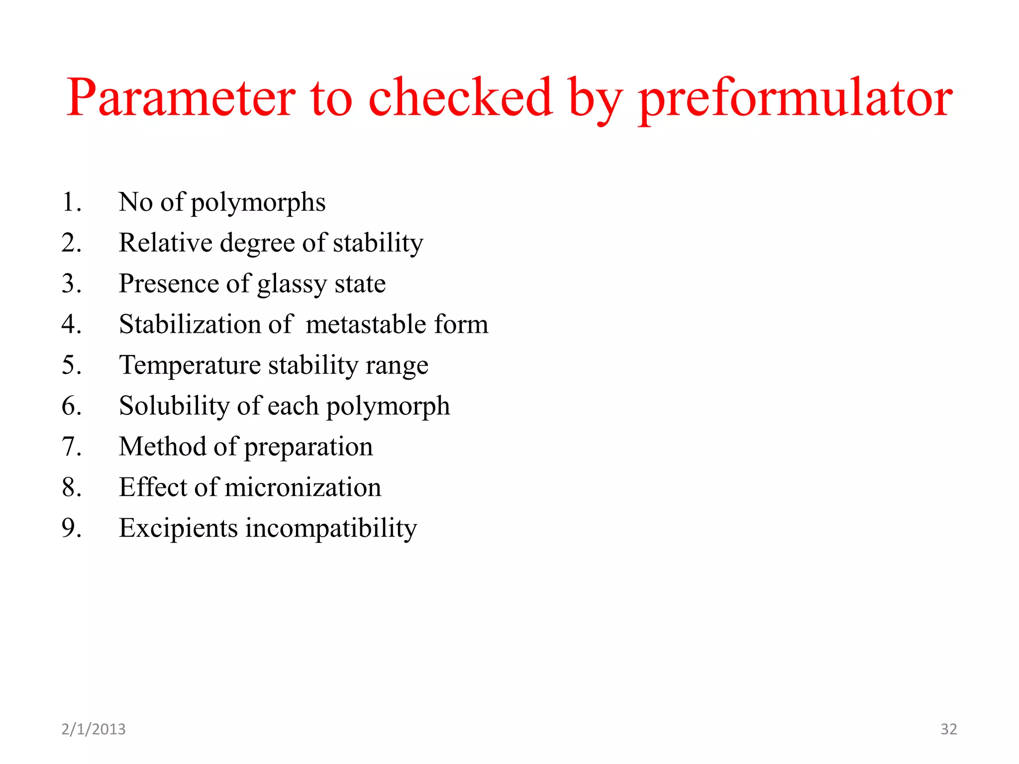 Parameter to checked by preformulator
1.     No of polymorphs
2.     Relative degree of stability
3.     Presence of glassy state
4.     Stabilization of metastable form
5.     Temperature stability range
6.     Solubility of each polymorph
7.     Method of preparation
8.     Effect of micronization
9.     Excipients incompatibility




2/1/2013                                  32
 