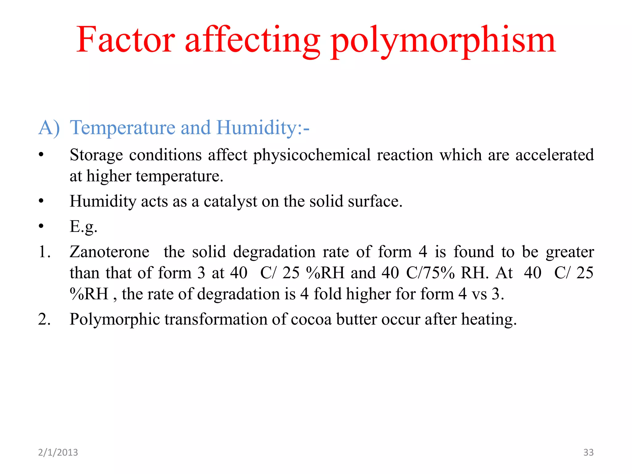 Factor affecting polymorphism

A) Temperature and Humidity:-
•     Storage conditions affect physicochemical reaction which are accelerated
      at higher temperature.
•     Humidity acts as a catalyst on the solid surface.
•     E.g.
1.    Zanoterone the solid degradation rate of form 4 is found to be greater
      than that of form 3 at 40 C/ 25 %RH and 40 C/75% RH. At 40 C/ 25
      %RH , the rate of degradation is 4 fold higher for form 4 vs 3.
2.    Polymorphic transformation of cocoa butter occur after heating.




2/1/2013                                                                    33
 