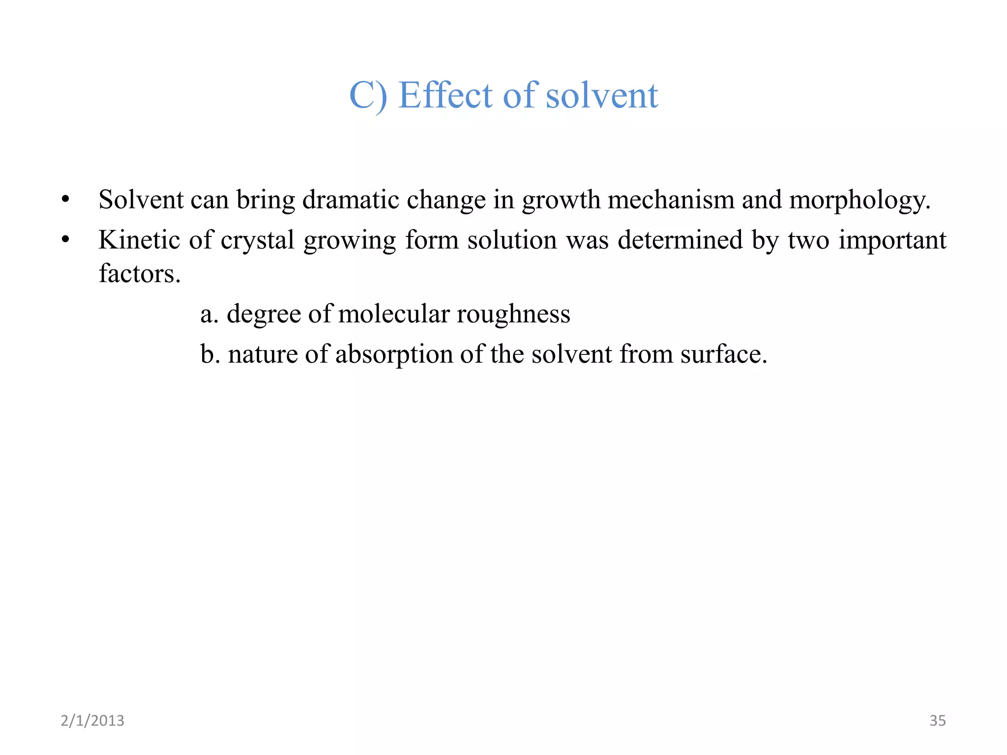 C) Effect of solvent

• Solvent can bring dramatic change in growth mechanism and morphology.
• Kinetic of crystal growing form solution was determined by two important
  factors.
           a. degree of molecular roughness
           b. nature of absorption of the solvent from surface.




2/1/2013                                                                35
 